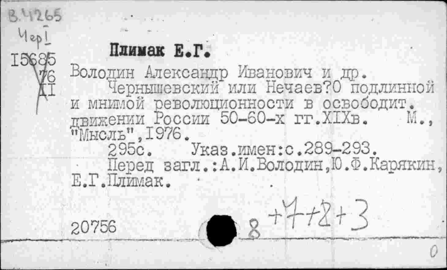 ﻿Чгр1_
Плимак Е.Г.
Володин Александр Иванович и др.
Чернышевский или Нечаев?0 подлинной и мнимой революционности в освободит, движении России 50-60-х гг.ХГХв. М., "Мысль" ,1976.
295с.	Указ.имен:с.289-293.
Перед загл.:А.И.Володин,Ю.Ф.Карякин, Е.Г.Плимак.
20756.....	* 3 
О